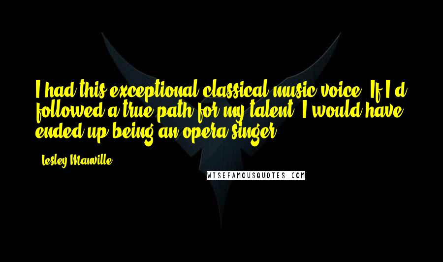 Lesley Manville Quotes: I had this exceptional classical music voice. If I'd followed a true path for my talent, I would have ended up being an opera singer.