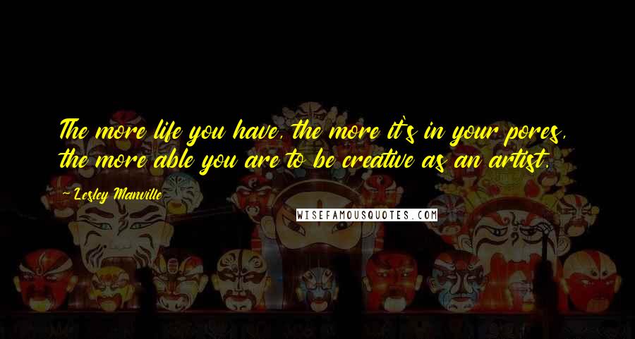 Lesley Manville Quotes: The more life you have, the more it's in your pores, the more able you are to be creative as an artist.