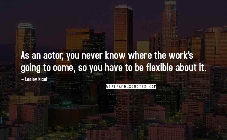 Lesley Nicol Quotes: As an actor, you never know where the work's going to come, so you have to be flexible about it.