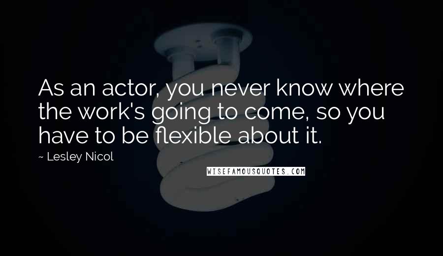 Lesley Nicol Quotes: As an actor, you never know where the work's going to come, so you have to be flexible about it.