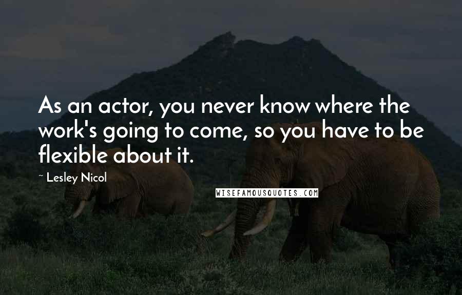 Lesley Nicol Quotes: As an actor, you never know where the work's going to come, so you have to be flexible about it.
