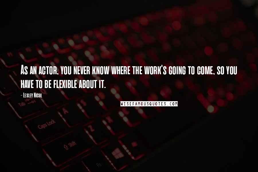 Lesley Nicol Quotes: As an actor, you never know where the work's going to come, so you have to be flexible about it.