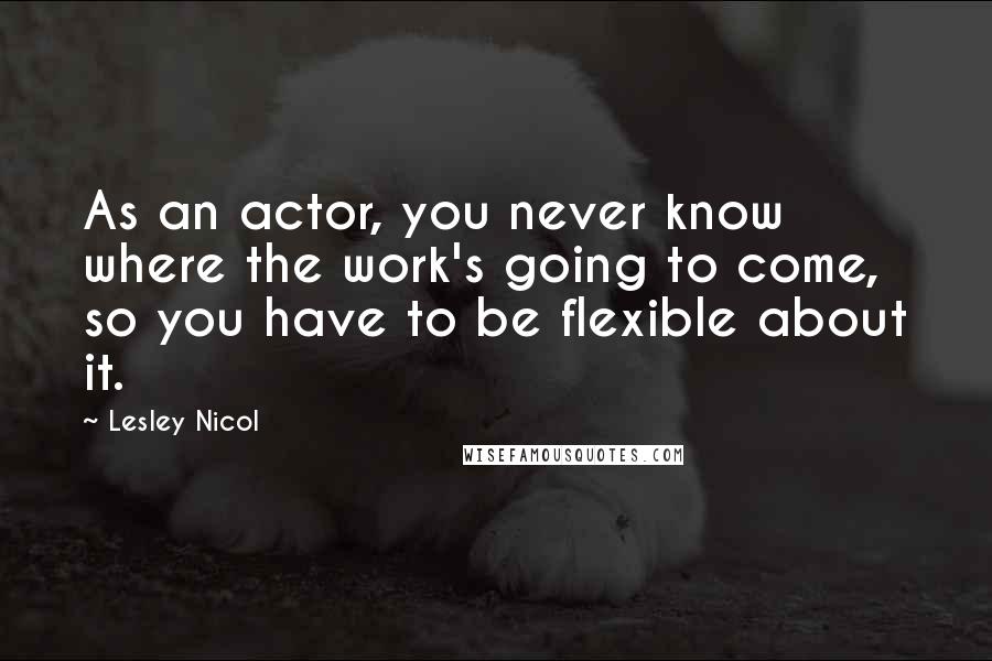 Lesley Nicol Quotes: As an actor, you never know where the work's going to come, so you have to be flexible about it.