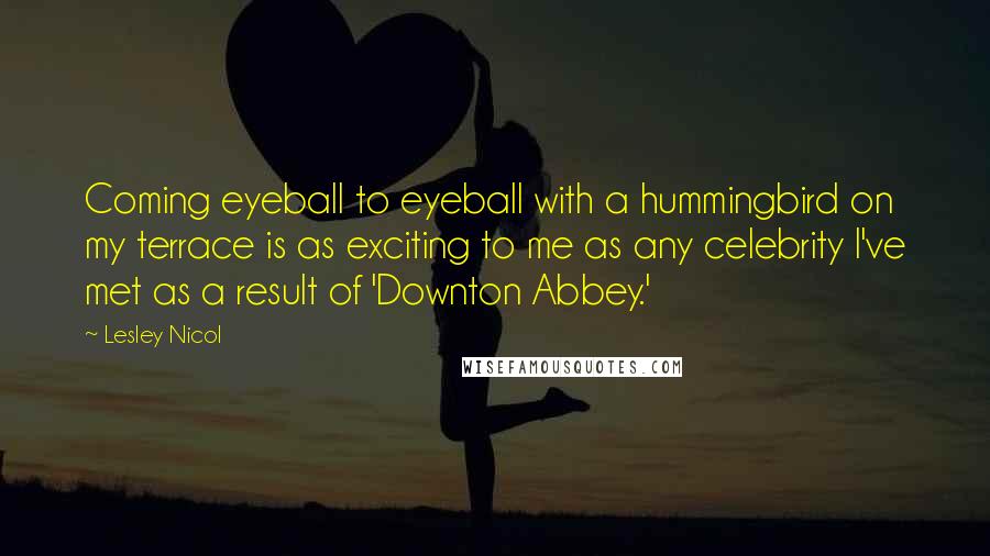 Lesley Nicol Quotes: Coming eyeball to eyeball with a hummingbird on my terrace is as exciting to me as any celebrity I've met as a result of 'Downton Abbey.'