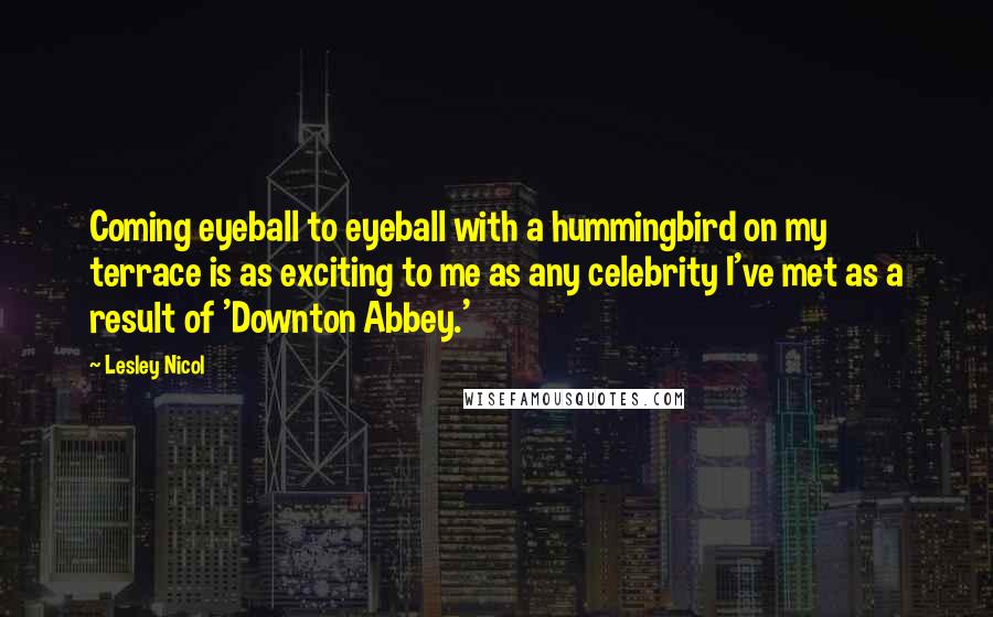 Lesley Nicol Quotes: Coming eyeball to eyeball with a hummingbird on my terrace is as exciting to me as any celebrity I've met as a result of 'Downton Abbey.'