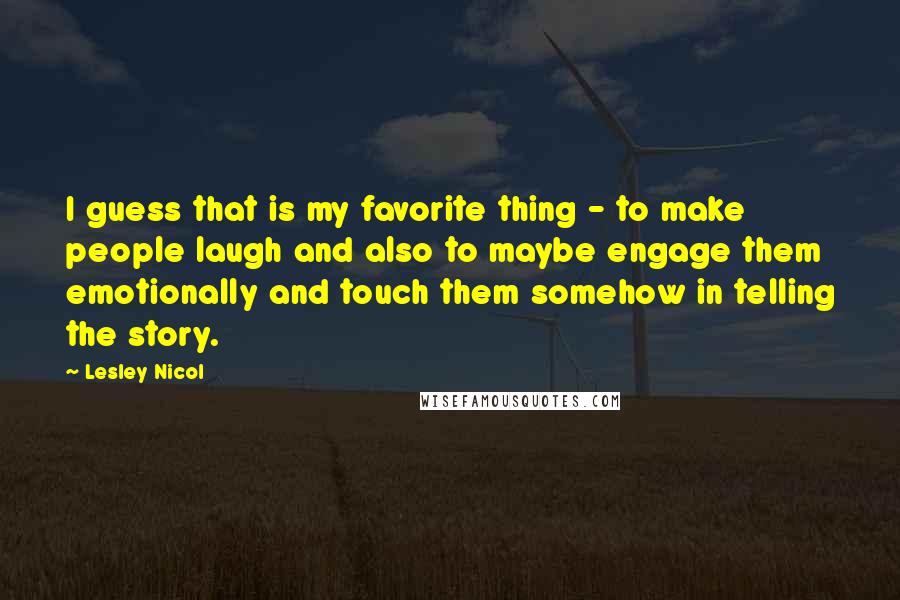 Lesley Nicol Quotes: I guess that is my favorite thing - to make people laugh and also to maybe engage them emotionally and touch them somehow in telling the story.