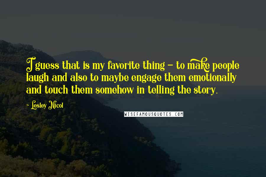 Lesley Nicol Quotes: I guess that is my favorite thing - to make people laugh and also to maybe engage them emotionally and touch them somehow in telling the story.