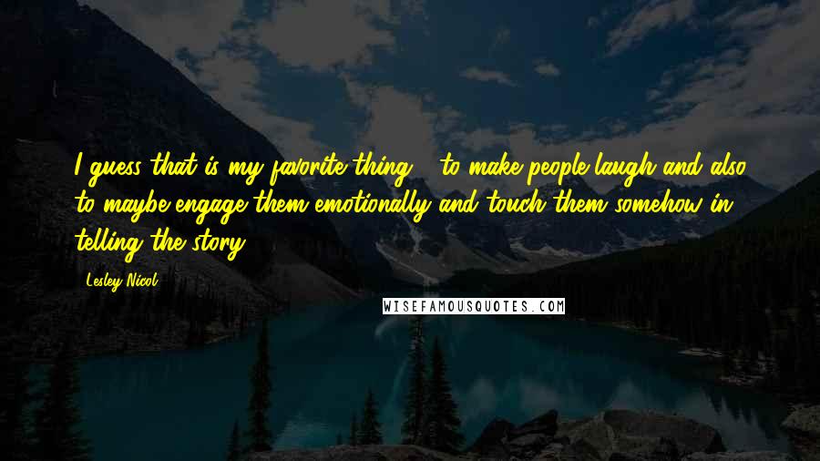 Lesley Nicol Quotes: I guess that is my favorite thing - to make people laugh and also to maybe engage them emotionally and touch them somehow in telling the story.