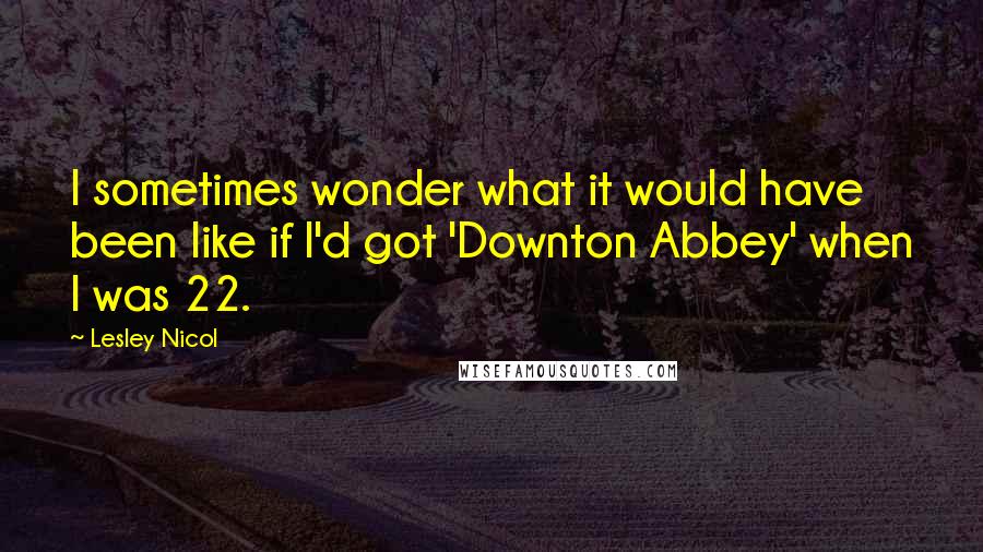 Lesley Nicol Quotes: I sometimes wonder what it would have been like if I'd got 'Downton Abbey' when I was 22.