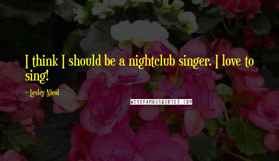 Lesley Nicol Quotes: I think I should be a nightclub singer. I love to sing!