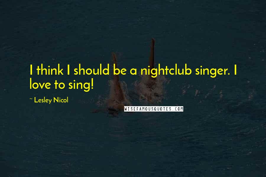 Lesley Nicol Quotes: I think I should be a nightclub singer. I love to sing!