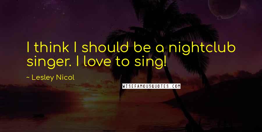 Lesley Nicol Quotes: I think I should be a nightclub singer. I love to sing!