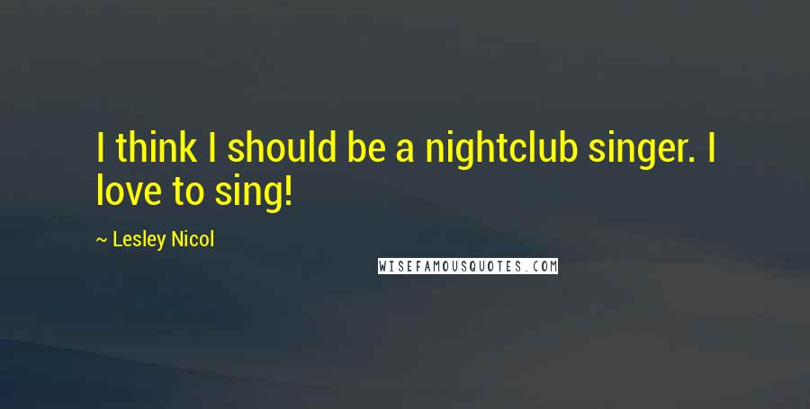 Lesley Nicol Quotes: I think I should be a nightclub singer. I love to sing!