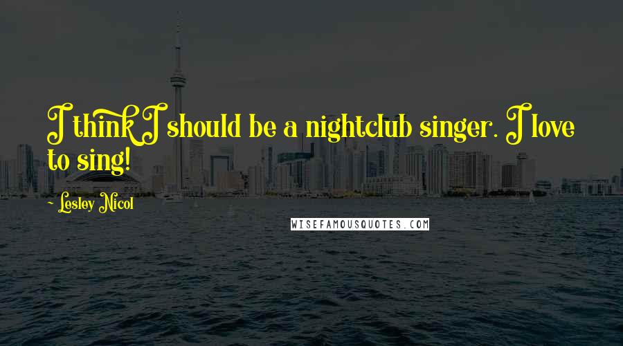 Lesley Nicol Quotes: I think I should be a nightclub singer. I love to sing!