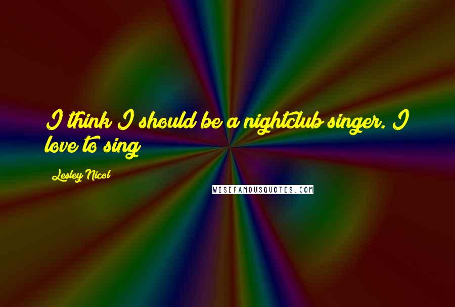 Lesley Nicol Quotes: I think I should be a nightclub singer. I love to sing!