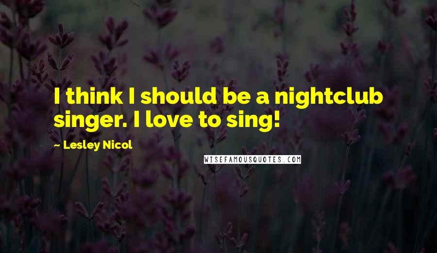 Lesley Nicol Quotes: I think I should be a nightclub singer. I love to sing!