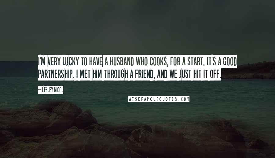Lesley Nicol Quotes: I'm very lucky to have a husband who cooks, for a start. It's a good partnership. I met him through a friend, and we just hit it off.