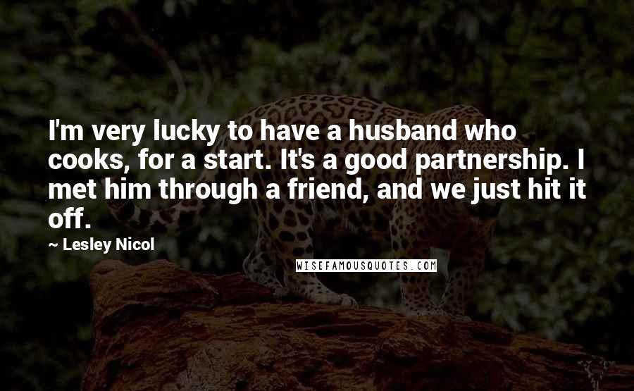 Lesley Nicol Quotes: I'm very lucky to have a husband who cooks, for a start. It's a good partnership. I met him through a friend, and we just hit it off.