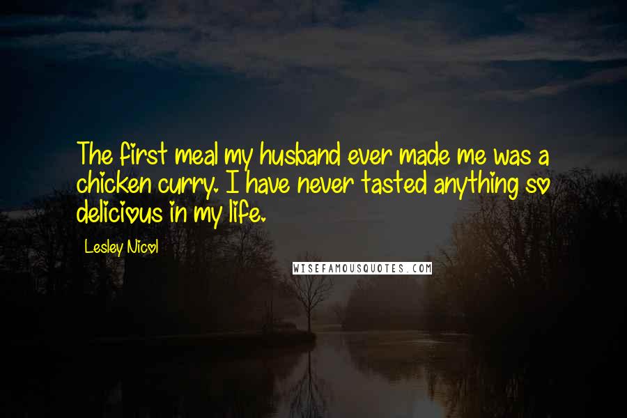 Lesley Nicol Quotes: The first meal my husband ever made me was a chicken curry. I have never tasted anything so delicious in my life.