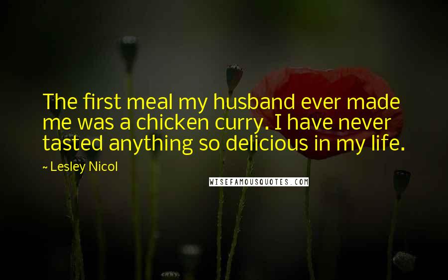 Lesley Nicol Quotes: The first meal my husband ever made me was a chicken curry. I have never tasted anything so delicious in my life.