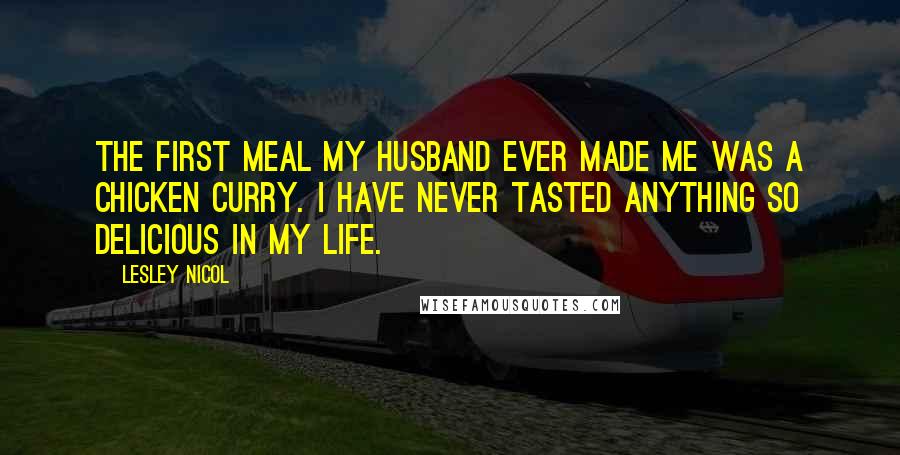 Lesley Nicol Quotes: The first meal my husband ever made me was a chicken curry. I have never tasted anything so delicious in my life.