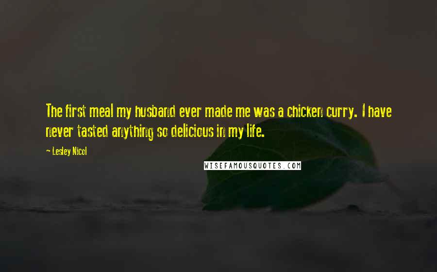 Lesley Nicol Quotes: The first meal my husband ever made me was a chicken curry. I have never tasted anything so delicious in my life.