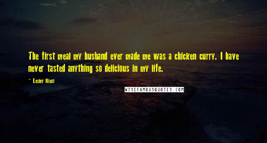 Lesley Nicol Quotes: The first meal my husband ever made me was a chicken curry. I have never tasted anything so delicious in my life.