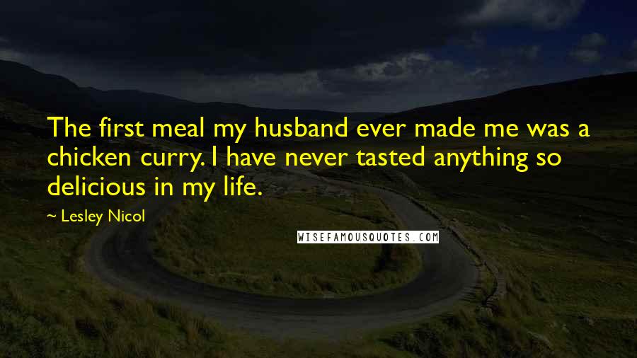 Lesley Nicol Quotes: The first meal my husband ever made me was a chicken curry. I have never tasted anything so delicious in my life.