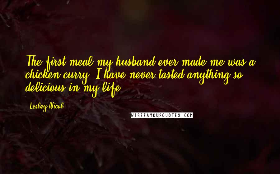 Lesley Nicol Quotes: The first meal my husband ever made me was a chicken curry. I have never tasted anything so delicious in my life.