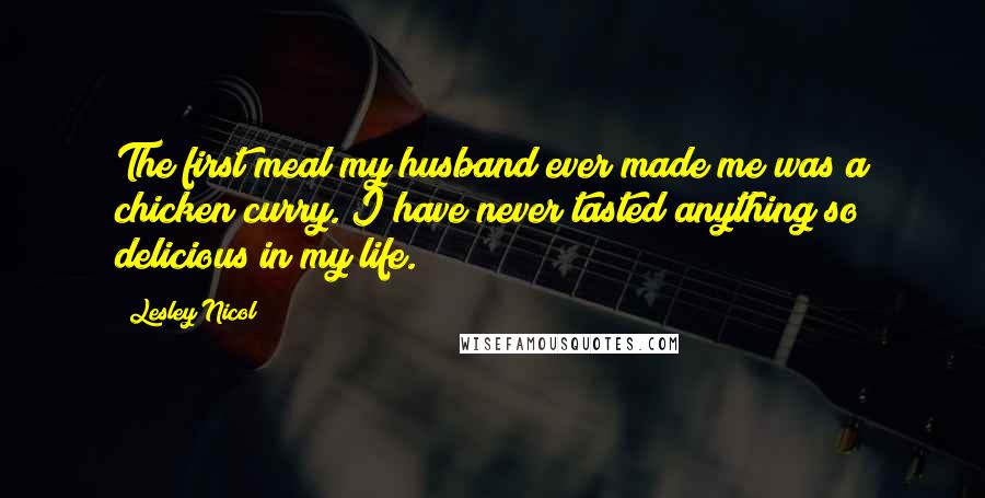 Lesley Nicol Quotes: The first meal my husband ever made me was a chicken curry. I have never tasted anything so delicious in my life.