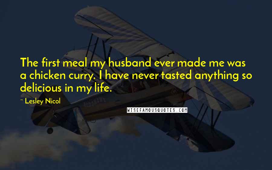 Lesley Nicol Quotes: The first meal my husband ever made me was a chicken curry. I have never tasted anything so delicious in my life.