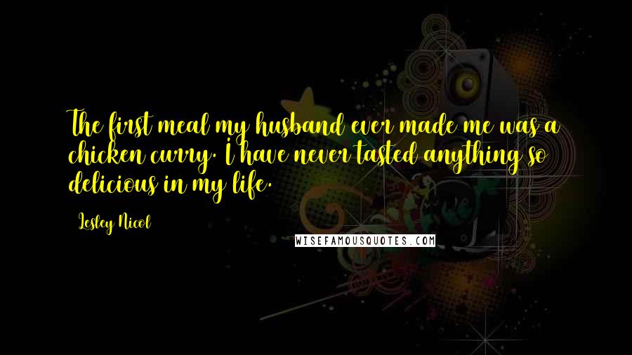 Lesley Nicol Quotes: The first meal my husband ever made me was a chicken curry. I have never tasted anything so delicious in my life.