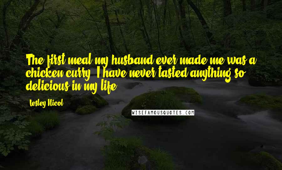 Lesley Nicol Quotes: The first meal my husband ever made me was a chicken curry. I have never tasted anything so delicious in my life.