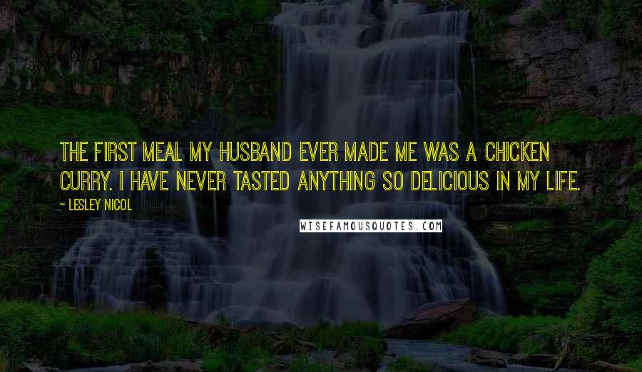 Lesley Nicol Quotes: The first meal my husband ever made me was a chicken curry. I have never tasted anything so delicious in my life.