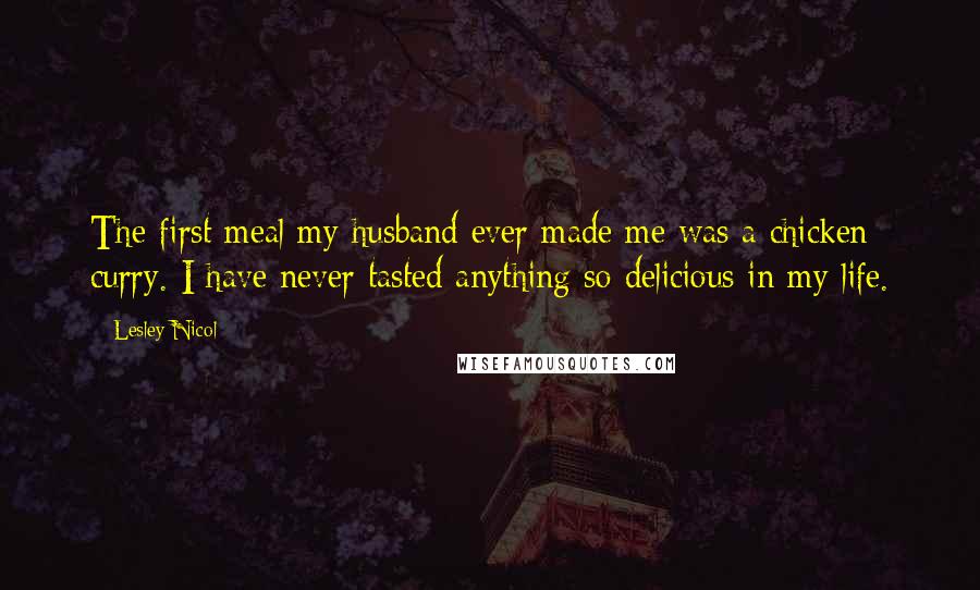 Lesley Nicol Quotes: The first meal my husband ever made me was a chicken curry. I have never tasted anything so delicious in my life.