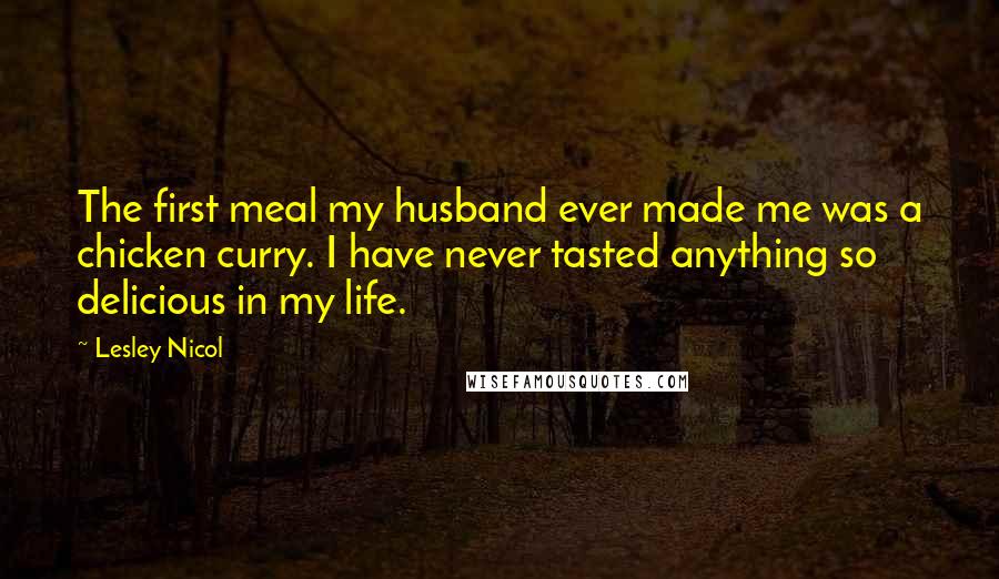 Lesley Nicol Quotes: The first meal my husband ever made me was a chicken curry. I have never tasted anything so delicious in my life.