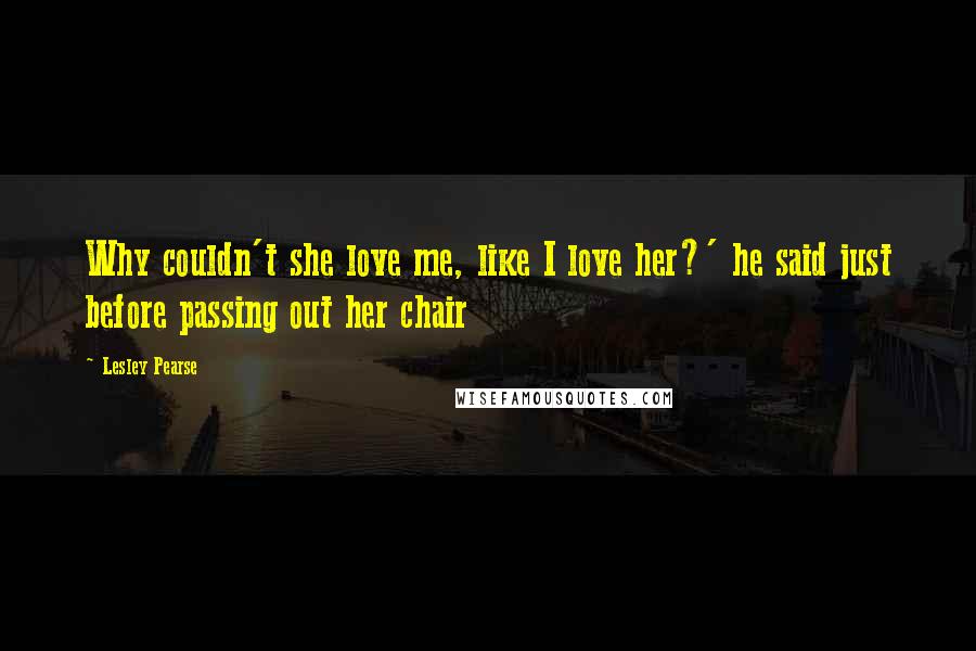 Lesley Pearse Quotes: Why couldn't she love me, like I love her?' he said just before passing out her chair