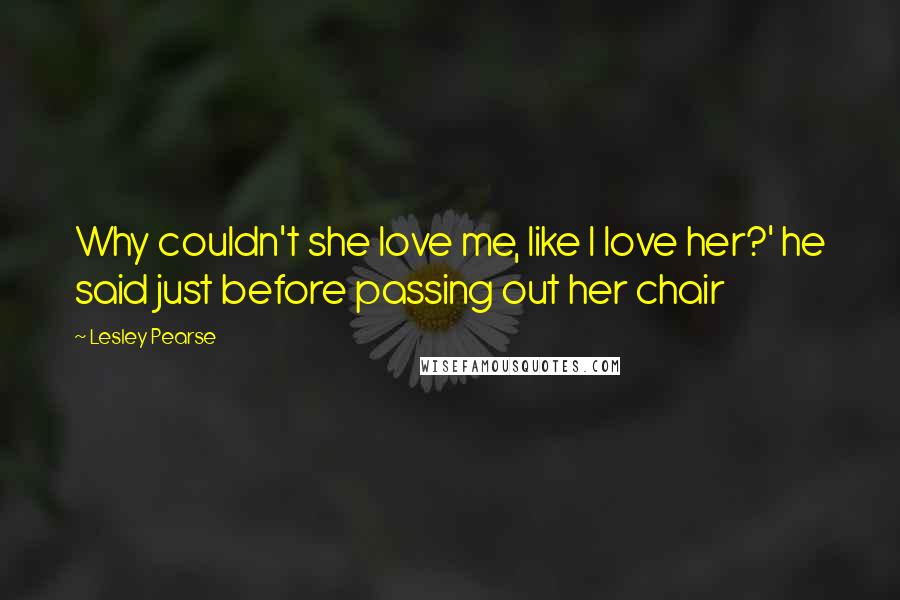Lesley Pearse Quotes: Why couldn't she love me, like I love her?' he said just before passing out her chair
