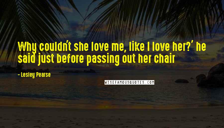 Lesley Pearse Quotes: Why couldn't she love me, like I love her?' he said just before passing out her chair