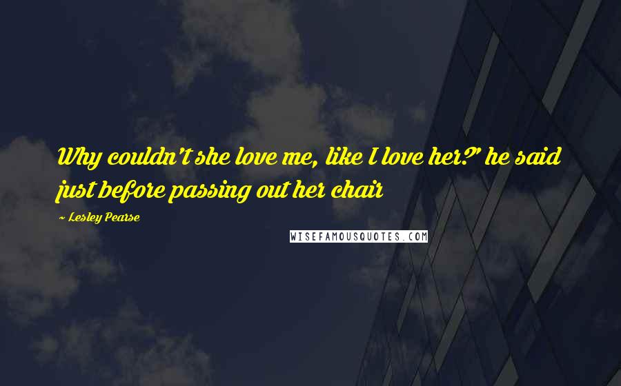 Lesley Pearse Quotes: Why couldn't she love me, like I love her?' he said just before passing out her chair