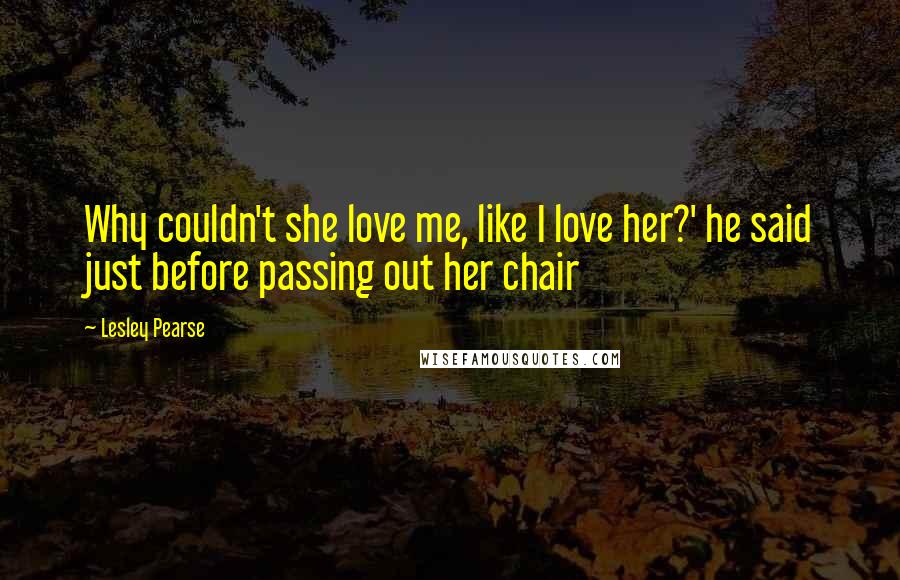 Lesley Pearse Quotes: Why couldn't she love me, like I love her?' he said just before passing out her chair