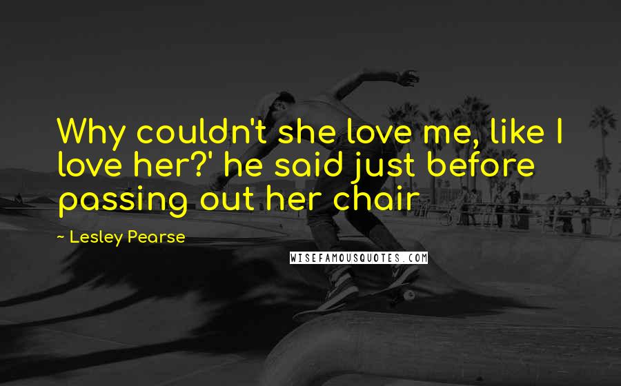 Lesley Pearse Quotes: Why couldn't she love me, like I love her?' he said just before passing out her chair