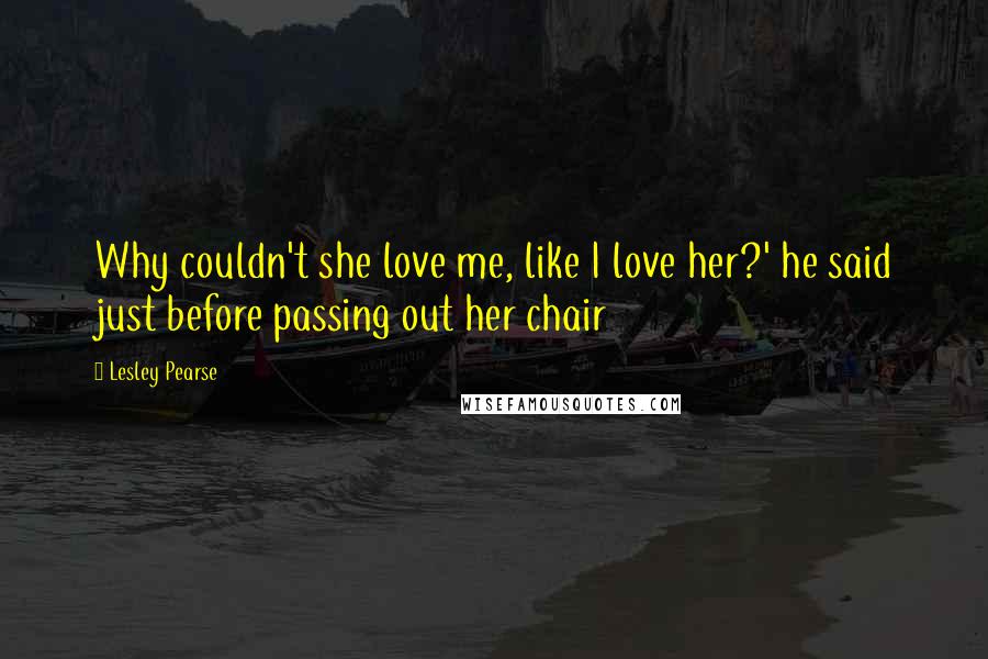 Lesley Pearse Quotes: Why couldn't she love me, like I love her?' he said just before passing out her chair