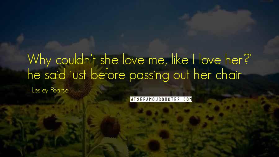 Lesley Pearse Quotes: Why couldn't she love me, like I love her?' he said just before passing out her chair