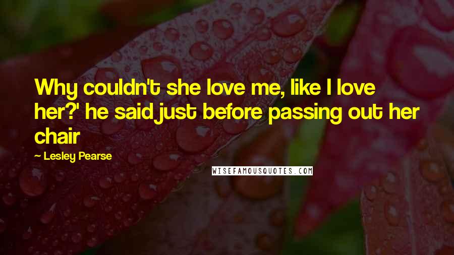 Lesley Pearse Quotes: Why couldn't she love me, like I love her?' he said just before passing out her chair