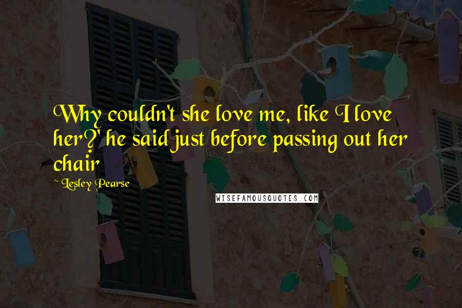 Lesley Pearse Quotes: Why couldn't she love me, like I love her?' he said just before passing out her chair