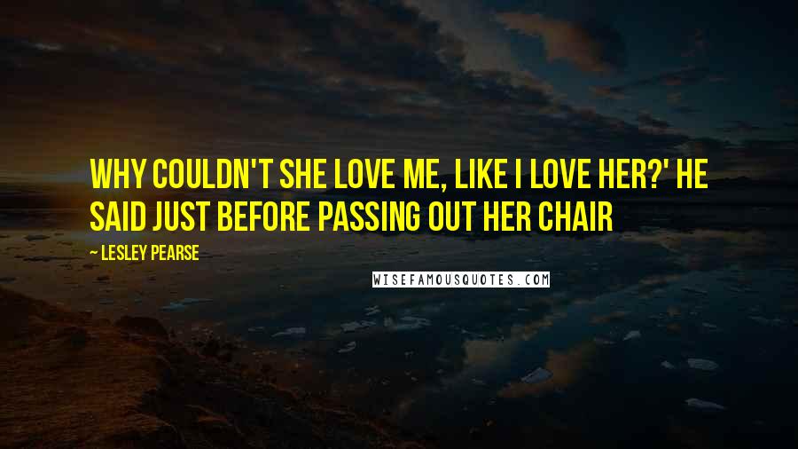 Lesley Pearse Quotes: Why couldn't she love me, like I love her?' he said just before passing out her chair