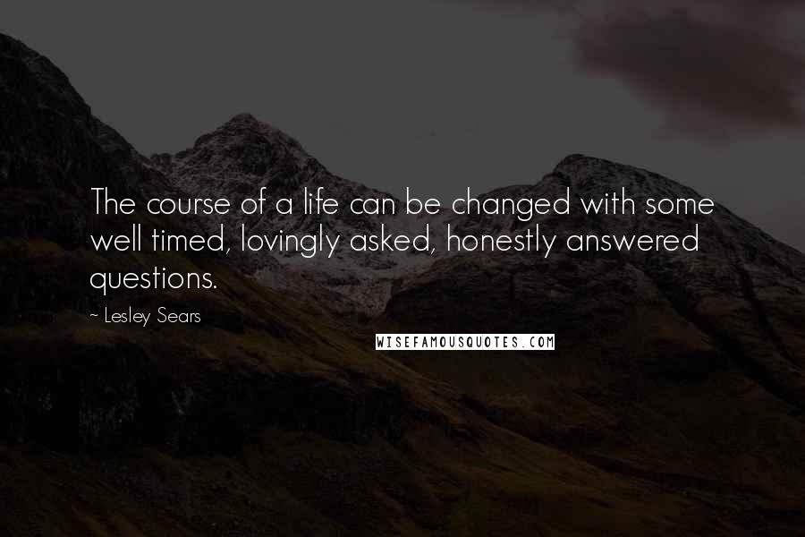 Lesley Sears Quotes: The course of a life can be changed with some well timed, lovingly asked, honestly answered questions.