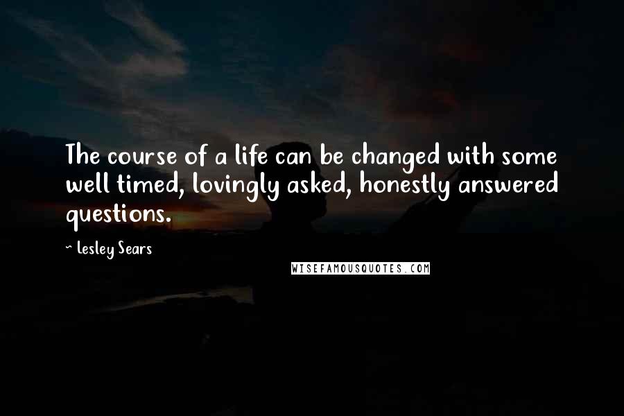 Lesley Sears Quotes: The course of a life can be changed with some well timed, lovingly asked, honestly answered questions.