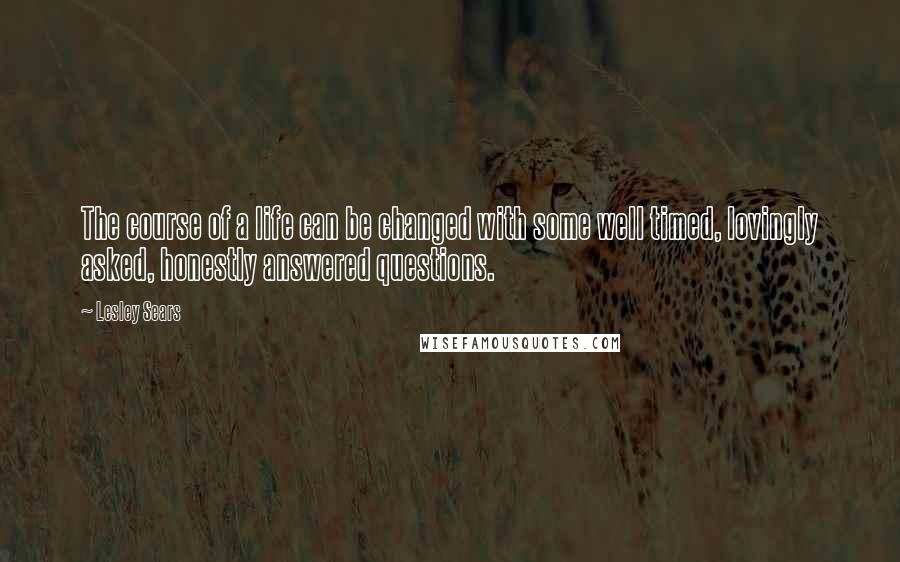 Lesley Sears Quotes: The course of a life can be changed with some well timed, lovingly asked, honestly answered questions.